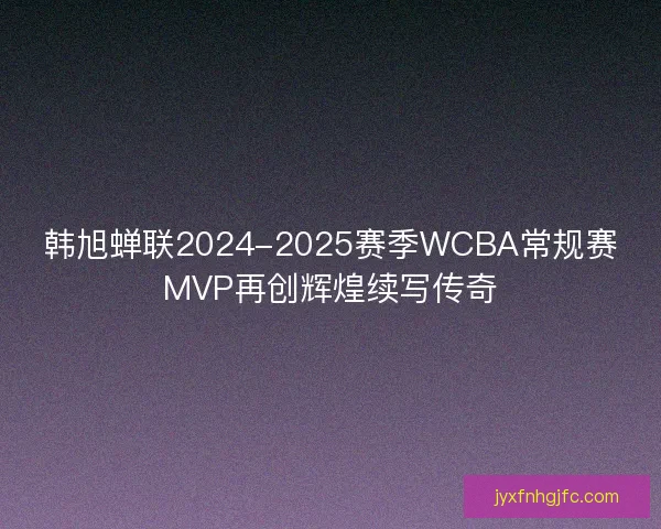韩旭蝉联2024-2025赛季WCBA常规赛MVP再创辉煌续写传奇