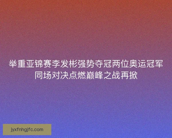 举重亚锦赛李发彬强势夺冠两位奥运冠军同场对决点燃巅峰之战再掀