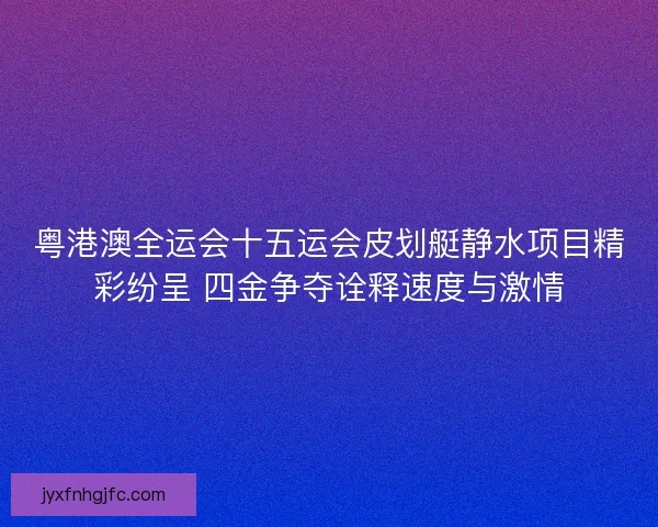 粤港澳全运会十五运会皮划艇静水项目精彩纷呈 四金争夺诠释速度与激情