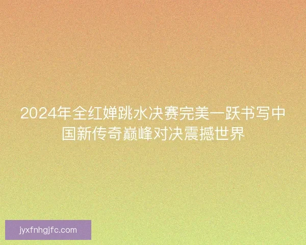 2024年全红婵跳水决赛完美一跃书写中国新传奇巅峰对决震撼世界