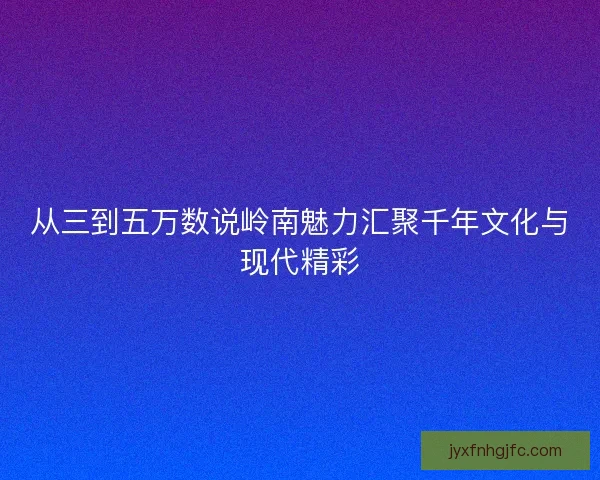 从三到五万数说岭南魅力汇聚千年文化与现代精彩